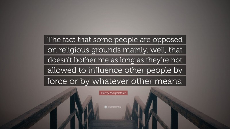 Henry Morgentaler Quote: “The fact that some people are opposed on religious grounds mainly, well, that doesn’t bother me as long as they’re not allowed to influence other people by force or by whatever other means.”