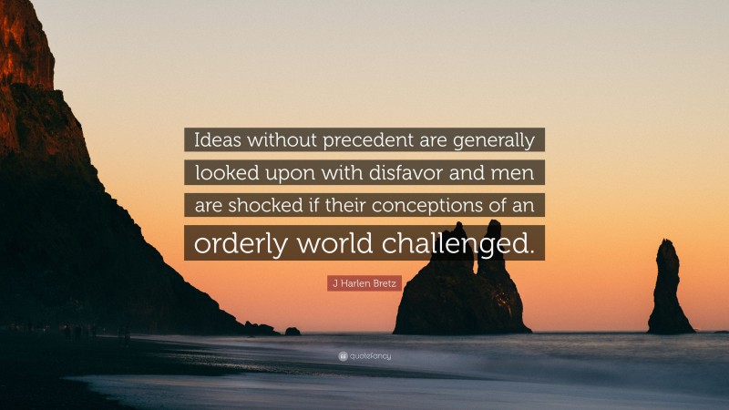 J Harlen Bretz Quote: “Ideas without precedent are generally looked upon with disfavor and men are shocked if their conceptions of an orderly world challenged.”
