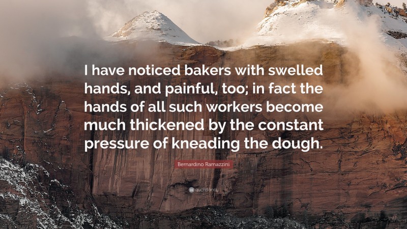 Bernardino Ramazzini Quote: “I have noticed bakers with swelled hands, and painful, too; in fact the hands of all such workers become much thickened by the constant pressure of kneading the dough.”
