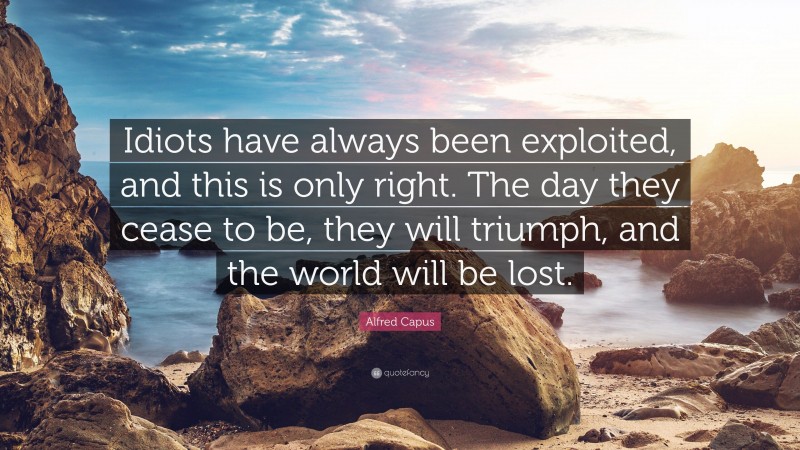 Alfred Capus Quote: “Idiots have always been exploited, and this is only right. The day they cease to be, they will triumph, and the world will be lost.”