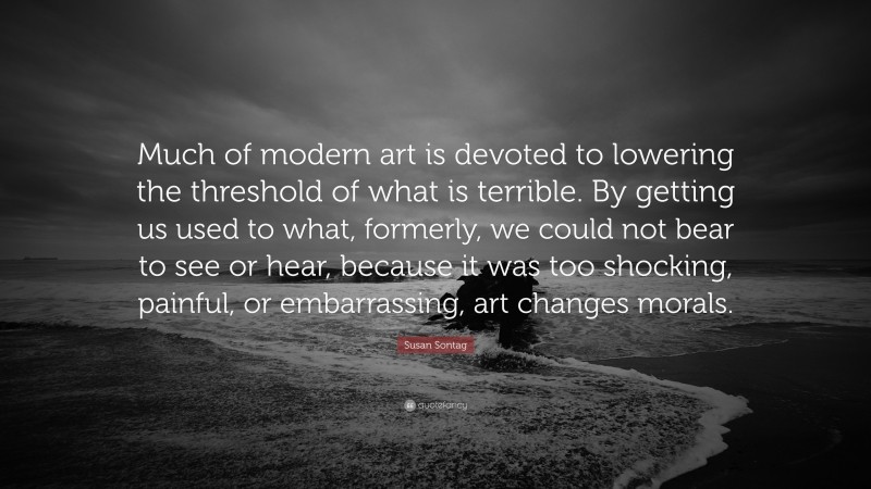 Susan Sontag Quote: “Much of modern art is devoted to lowering the threshold of what is terrible. By getting us used to what, formerly, we could not bear to see or hear, because it was too shocking, painful, or embarrassing, art changes morals.”
