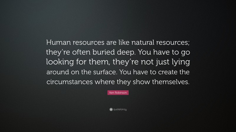 Ken Robinson Quote: “Human resources are like natural resources; they’re often buried deep. You have to go looking for them, they’re not just lying around on the surface. You have to create the circumstances where they show themselves.”