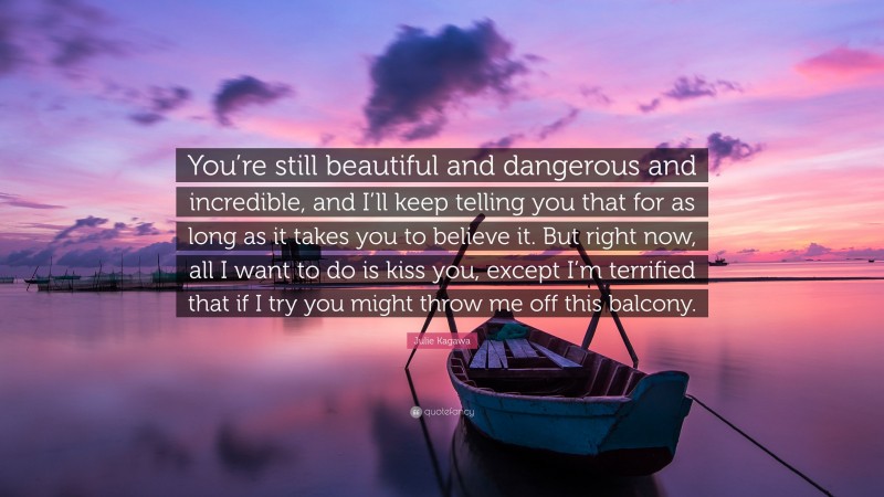 Julie Kagawa Quote: “You’re still beautiful and dangerous and incredible, and I’ll keep telling you that for as long as it takes you to believe it. But right now, all I want to do is kiss you, except I’m terrified that if I try you might throw me off this balcony.”