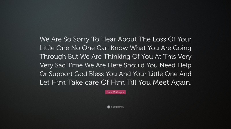 Julie McGregor Quote: “We Are So Sorry To Hear About The Loss Of Your Little One No One Can Know What You Are Going Through But We Are Thinking Of You At This Very Very Sad Time We Are Here Should You Need Help Or Support God Bless You And Your Little One And Let Him Take care Of Him Till You Meet Again.”