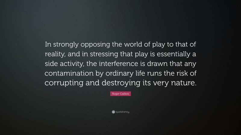 Roger Caillois Quote: “In strongly opposing the world of play to that of reality, and in stressing that play is essentially a side activity, the interference is drawn that any contamination by ordinary life runs the risk of corrupting and destroying its very nature.”