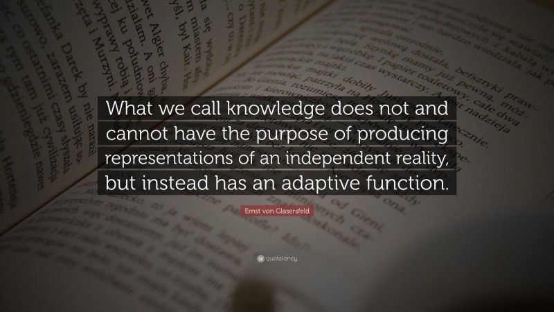 Ernst von Glasersfeld Quote: “What we call knowledge does not and cannot have the purpose of producing representations of an independent reality, but instead has an adaptive function.”