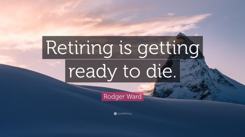 Rodger Ward Quote: “Retiring is getting ready to die.”