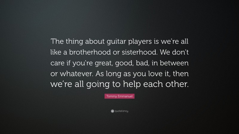 Tommy Emmanuel Quote: “The thing about guitar players is we’re all like a brotherhood or sisterhood. We don’t care if you’re great, good, bad, in between or whatever. As long as you love it, then we’re all going to help each other.”