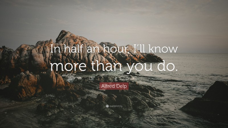 Alfred Delp Quote: “In half an hour, I’ll know more than you do.”