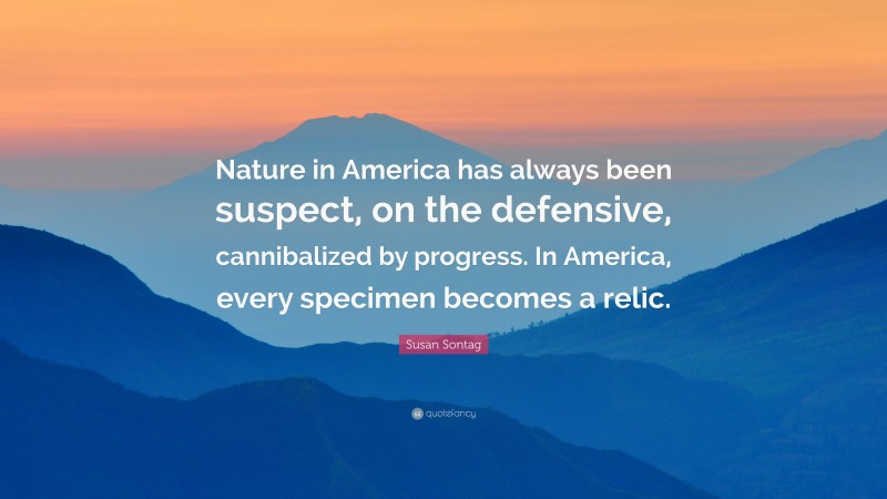 Susan Sontag Quote: “Nature in America has always been suspect, on the defensive, cannibalized by progress. In America, every specimen becomes a relic.”