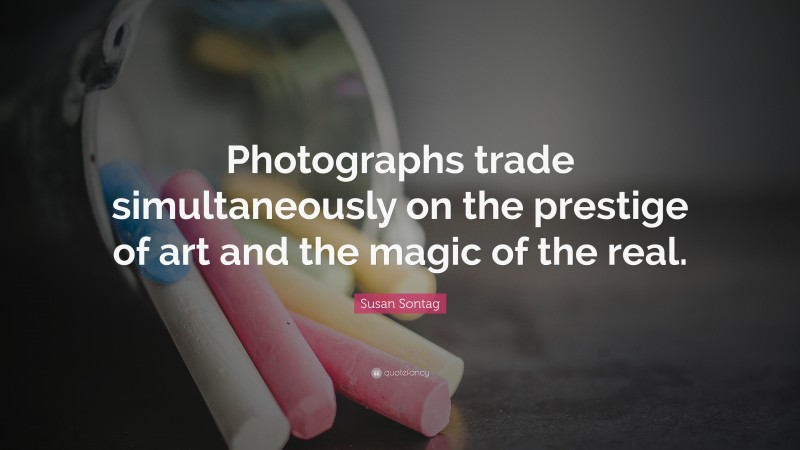 Susan Sontag Quote: “Photographs trade simultaneously on the prestige of art and the magic of the real.”