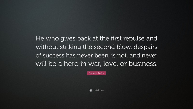 Frederic Tudor Quote: “He who gives back at the first repulse and without striking the second blow, despairs of success has never been, is not, and never will be a hero in war, love, or business.”
