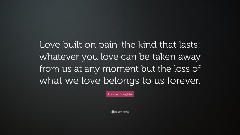 Louise Doughty Quote: “Love built on pain-the kind that lasts: whatever you love can be taken away from us at any moment but the loss of what we love belongs to us forever.”