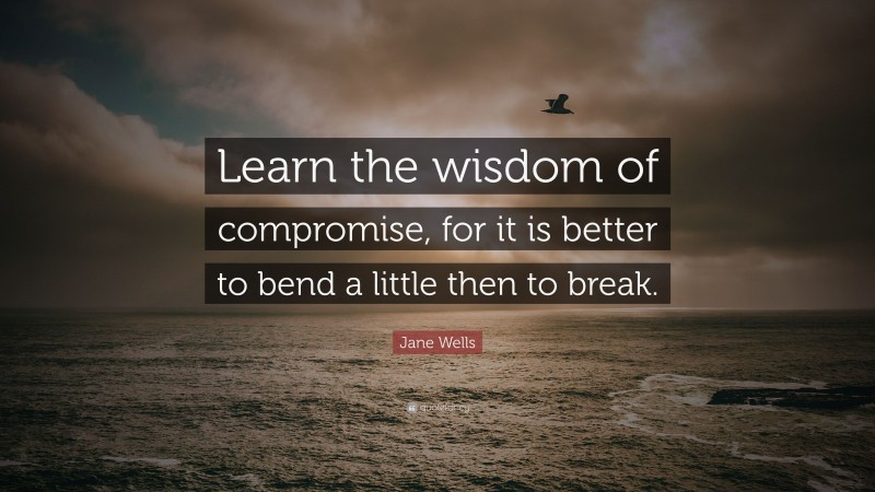 Jane Wells Quote: “Learn the wisdom of compromise, for it is better to bend a little then to break.”