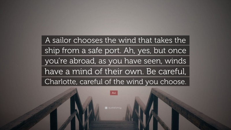 Avi Quote: “A sailor chooses the wind that takes the ship from a safe port. Ah, yes, but once you’re abroad, as you have seen, winds have a mind of their own. Be careful, Charlotte, careful of the wind you choose.”