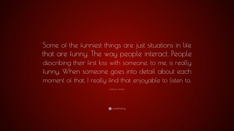 Nathan Fielder Quote: “Some of the funniest things are just situations in life that are funny. The way people interact. People describing their first kiss with someone, to me, is really funny. When someone goes into detail about each moment of that, I really find that enjoyable to listen to.”