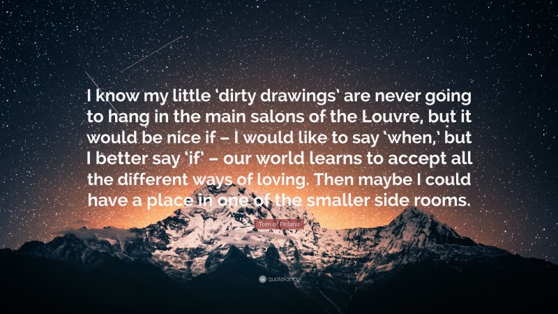 Tom of Finland Quote: “I know my little ‘dirty drawings’ are never going to hang in the main salons of the Louvre, but it would be nice if – I would like to say ‘when,’ but I better say ‘if’ – our world learns to accept all the different ways of loving. Then maybe I could have a place in one of the smaller side rooms.”