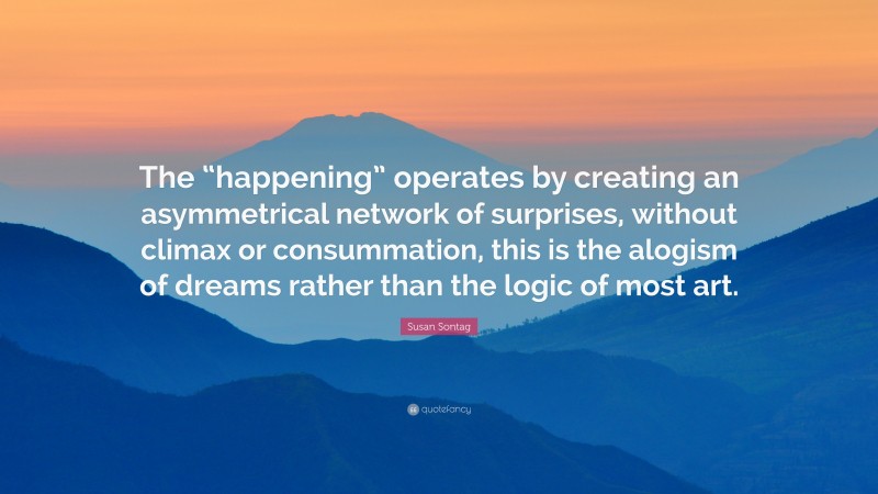 Susan Sontag Quote: “The “happening” operates by creating an asymmetrical network of surprises, without climax or consummation, this is the alogism of dreams rather than the logic of most art.”