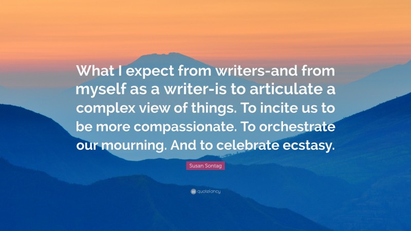 Susan Sontag Quote: “What I expect from writers-and from myself as a writer-is to articulate a complex view of things. To incite us to be more compassionate. To orchestrate our mourning. And to celebrate ecstasy.”