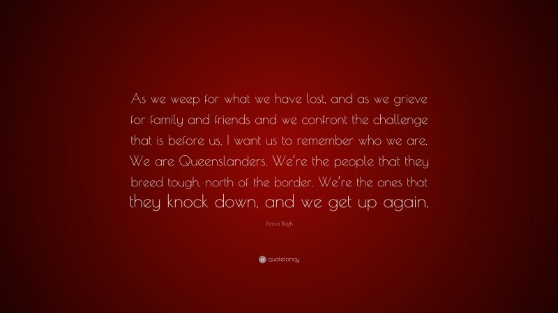 Anna Bligh Quote: “As we weep for what we have lost, and as we grieve for family and friends and we confront the challenge that is before us, I want us to remember who we are. We are Queenslanders. We’re the people that they breed tough, north of the border. We’re the ones that they knock down, and we get up again.”