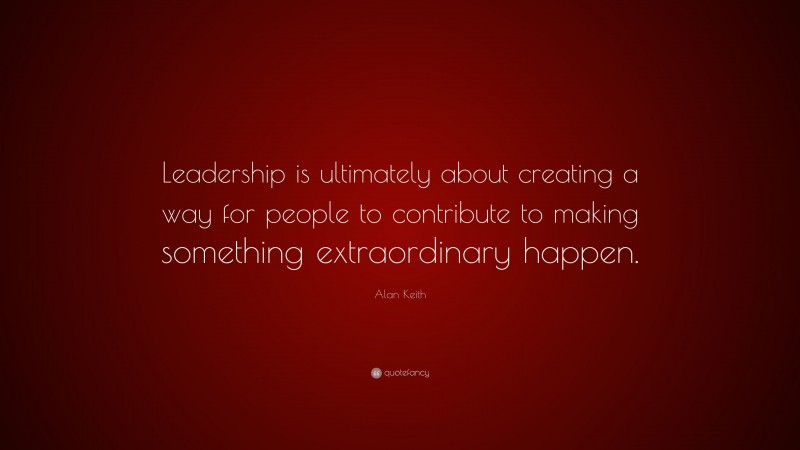 Alan Keith Quote: “Leadership is ultimately about creating a way for people to contribute to making something extraordinary happen.”