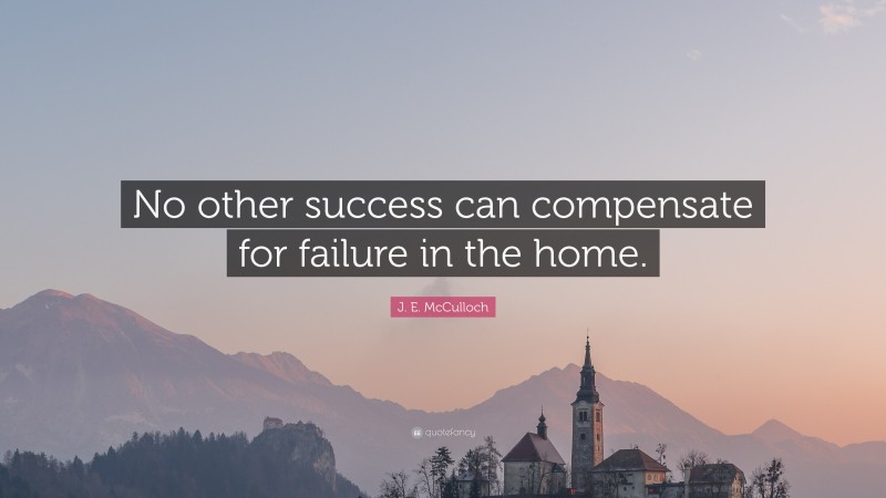 J. E. McCulloch Quote: “No other success can compensate for failure in the home.”