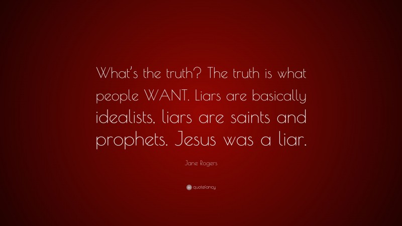 Jane Rogers Quote: “What’s the truth? The truth is what people WANT. Liars are basically idealists, liars are saints and prophets. Jesus was a liar.”