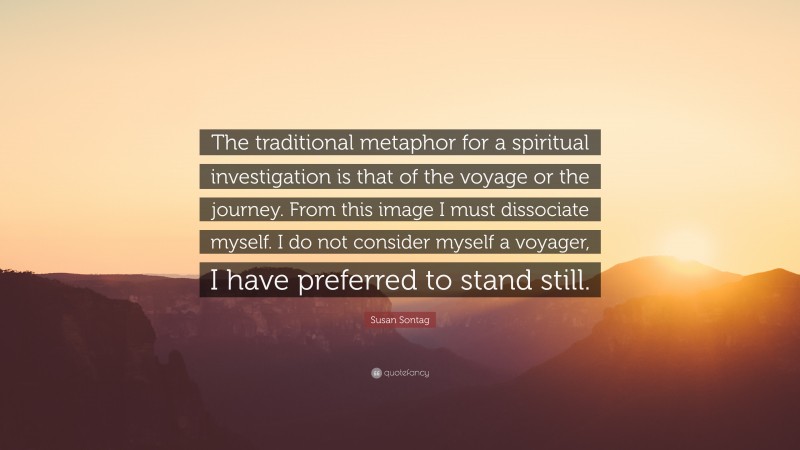 Susan Sontag Quote: “The traditional metaphor for a spiritual investigation is that of the voyage or the journey. From this image I must dissociate myself. I do not consider myself a voyager, I have preferred to stand still.”