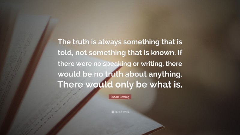 Susan Sontag Quote: “The truth is always something that is told, not something that is known. If there were no speaking or writing, there would be no truth about anything. There would only be what is.”