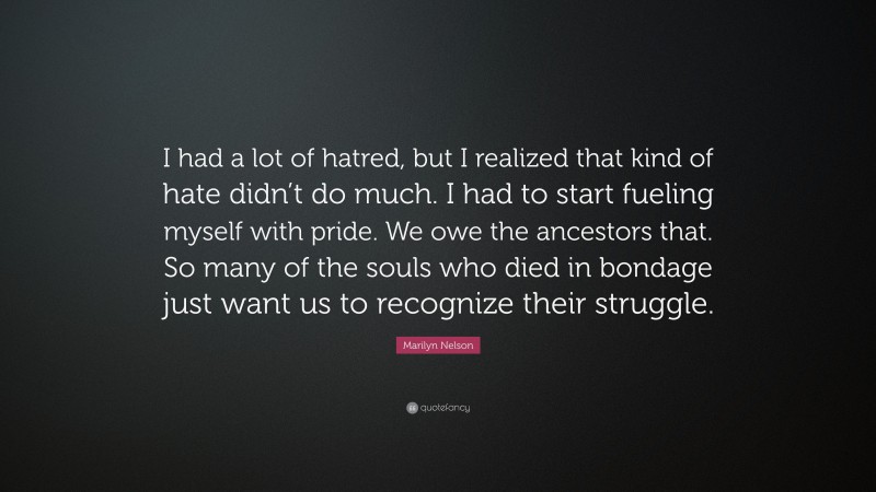 Marilyn Nelson Quote: “I had a lot of hatred, but I realized that kind of hate didn’t do much. I had to start fueling myself with pride. We owe the ancestors that. So many of the souls who died in bondage just want us to recognize their struggle.”