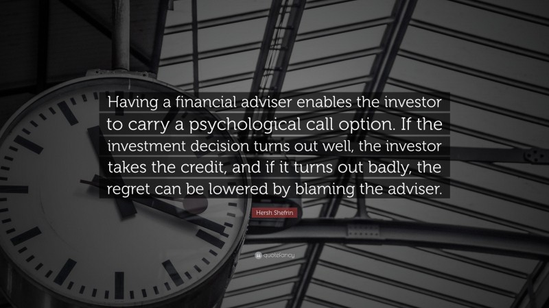 Hersh Shefrin Quote: “Having a financial adviser enables the investor to carry a psychological call option. If the investment decision turns out well, the investor takes the credit, and if it turns out badly, the regret can be lowered by blaming the adviser.”