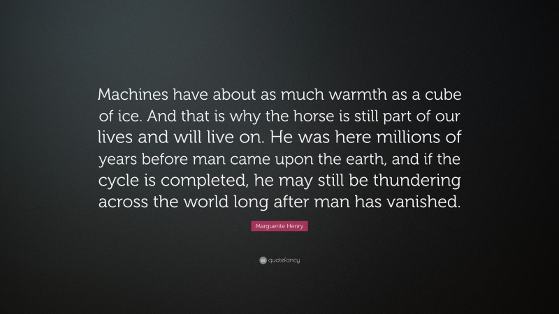 Marguerite Henry Quote: “Machines have about as much warmth as a cube of ice. And that is why the horse is still part of our lives and will live on. He was here millions of years before man came upon the earth, and if the cycle is completed, he may still be thundering across the world long after man has vanished.”