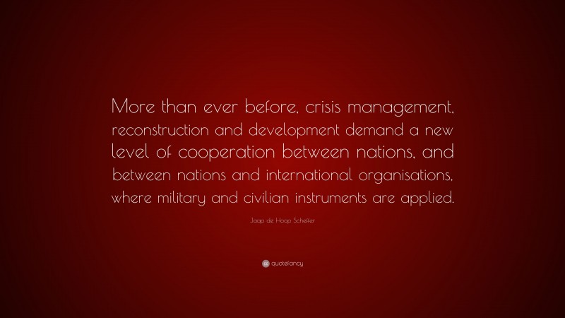 Jaap de Hoop Scheffer Quote: “More than ever before, crisis management, reconstruction and development demand a new level of cooperation between nations, and between nations and international organisations, where military and civilian instruments are applied.”