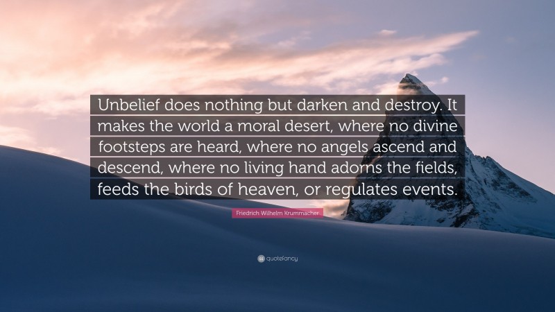 Friedrich Wilhelm Krummacher Quote: “Unbelief does nothing but darken and destroy. It makes the world a moral desert, where no divine footsteps are heard, where no angels ascend and descend, where no living hand adorns the fields, feeds the birds of heaven, or regulates events.”