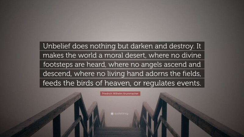 Friedrich Wilhelm Krummacher Quote: “Unbelief does nothing but darken and destroy. It makes the world a moral desert, where no divine footsteps are heard, where no angels ascend and descend, where no living hand adorns the fields, feeds the birds of heaven, or regulates events.”