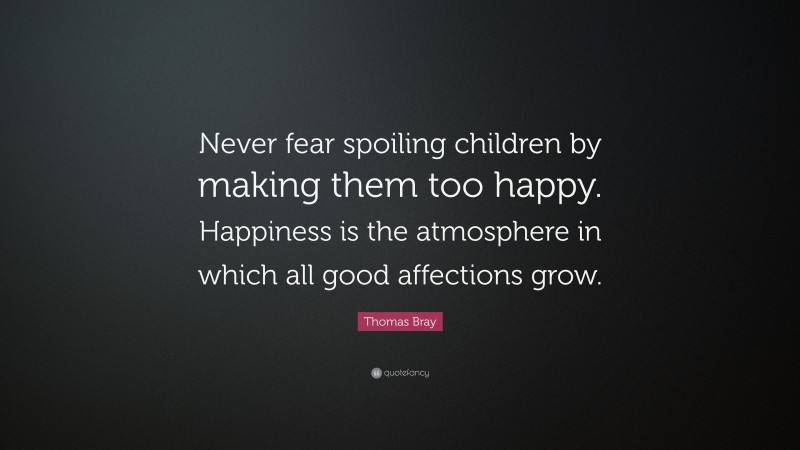 Thomas Bray Quote: “Never fear spoiling children by making them too happy. Happiness is the atmosphere in which all good affections grow.”