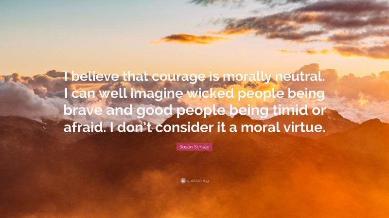 Susan Sontag Quote: “I believe that courage is morally neutral. I can well imagine wicked people being brave and good people being timid or afraid. I don’t consider it a moral virtue.”