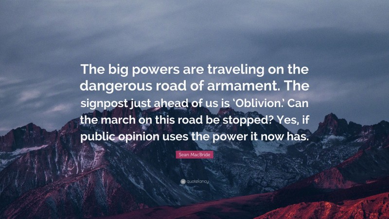 Sean MacBride Quote: “The big powers are traveling on the dangerous road of armament. The signpost just ahead of us is ‘Oblivion.’ Can the march on this road be stopped? Yes, if public opinion uses the power it now has.”