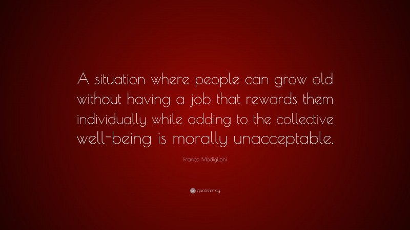 Franco Modigliani Quote: “A situation where people can grow old without having a job that rewards them individually while adding to the collective well-being is morally unacceptable.”