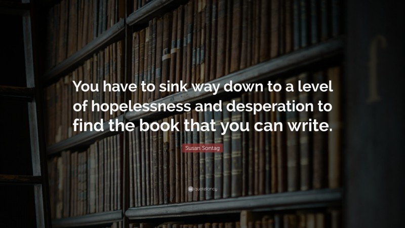 Susan Sontag Quote: “You have to sink way down to a level of hopelessness and desperation to find the book that you can write.”