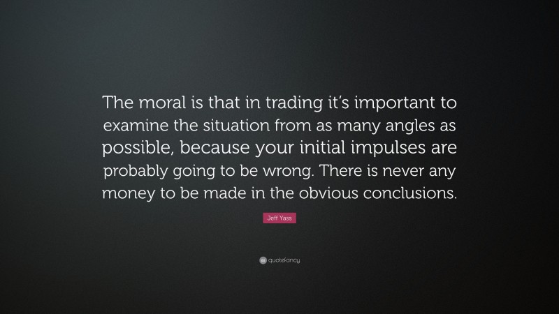 Jeff Yass Quote: “The moral is that in trading it’s important to examine the situation from as many angles as possible, because your initial impulses are probably going to be wrong. There is never any money to be made in the obvious conclusions.”