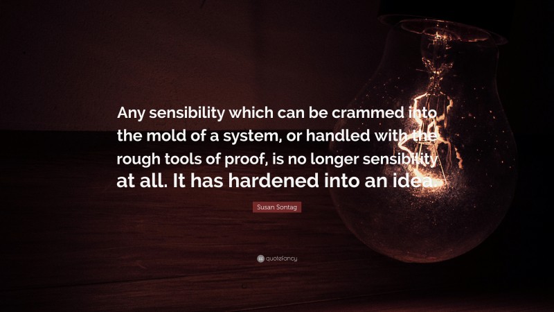 Susan Sontag Quote: “Any sensibility which can be crammed into the mold of a system, or handled with the rough tools of proof, is no longer sensibility at all. It has hardened into an idea.”