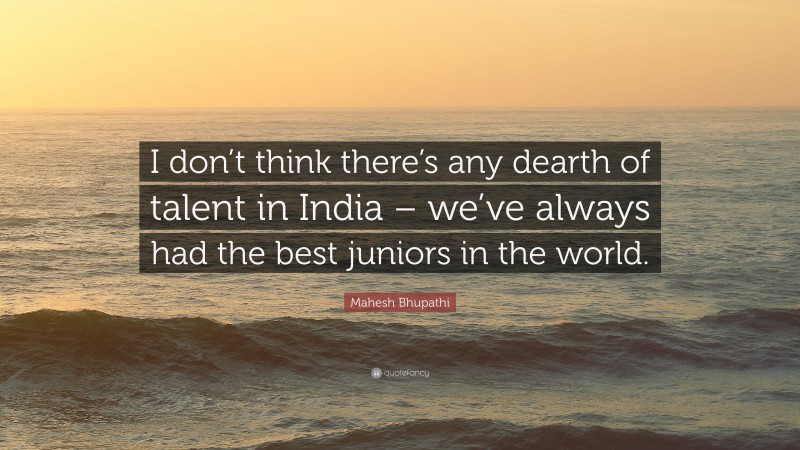 Mahesh Bhupathi Quote: “I don’t think there’s any dearth of talent in India – we’ve always had the best juniors in the world.”
