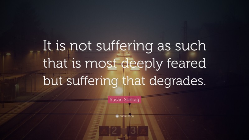 Susan Sontag Quote: “It is not suffering as such that is most deeply feared but suffering that degrades.”