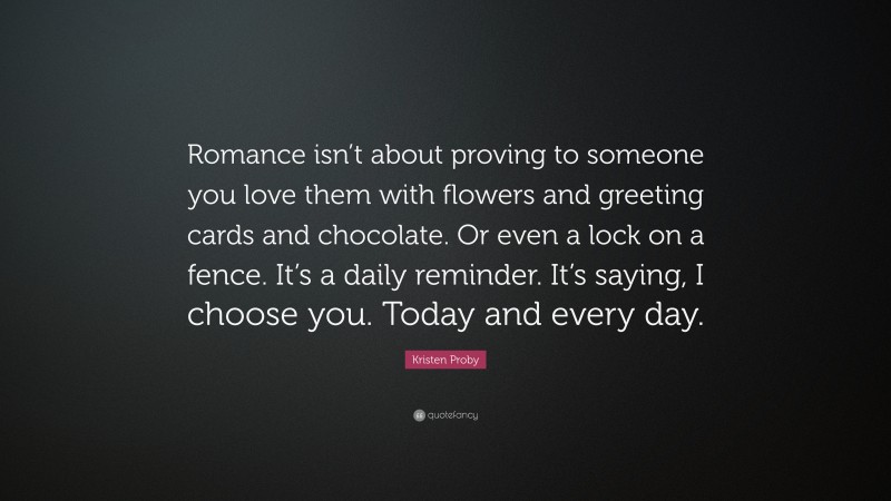 Kristen Proby Quote: “Romance isn’t about proving to someone you love them with flowers and greeting cards and chocolate. Or even a lock on a fence. It’s a daily reminder. It’s saying, I choose you. Today and every day.”