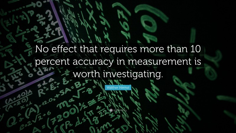 Walther Nernst Quote: “No effect that requires more than 10 percent accuracy in measurement is worth investigating.”