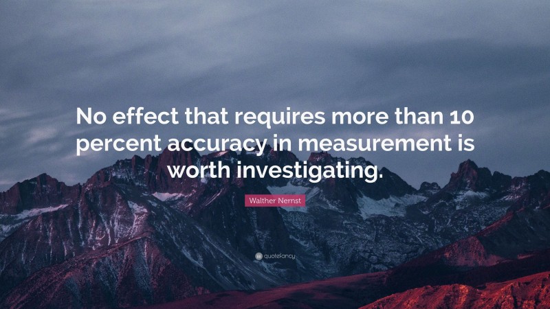 Walther Nernst Quote: “No effect that requires more than 10 percent accuracy in measurement is worth investigating.”