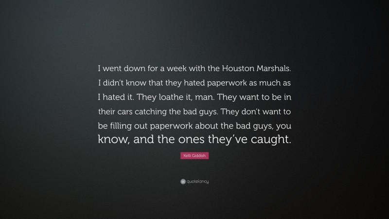Kelli Giddish Quote: “I went down for a week with the Houston Marshals. I didn’t know that they hated paperwork as much as I hated it. They loathe it, man. They want to be in their cars catching the bad guys. They don’t want to be filling out paperwork about the bad guys, you know, and the ones they’ve caught.”