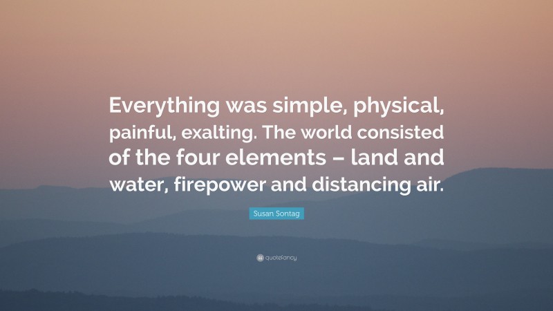 Susan Sontag Quote: “Everything was simple, physical, painful, exalting. The world consisted of the four elements – land and water, firepower and distancing air.”