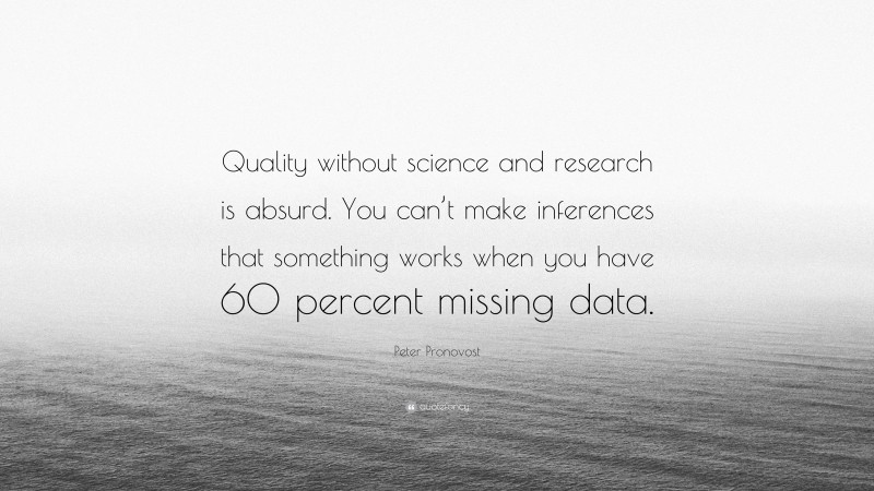Peter Pronovost Quote: “Quality without science and research is absurd. You can’t make inferences that something works when you have 60 percent missing data.”